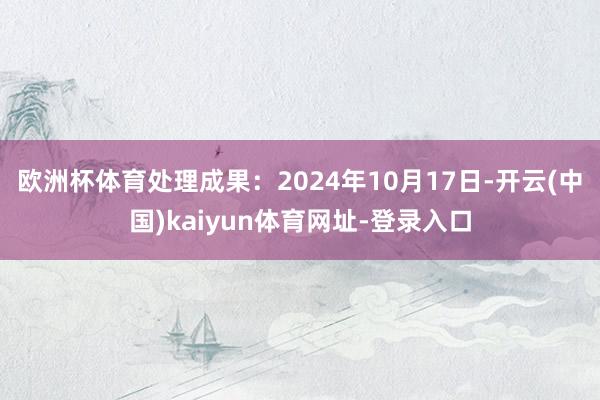 欧洲杯体育处理成果：2024年10月17日-开云(中国)kaiyun体育网址-登录入口