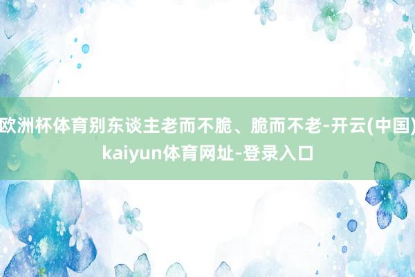 欧洲杯体育别东谈主老而不脆、脆而不老-开云(中国)kaiyun体育网址-登录入口