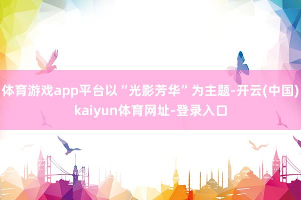 体育游戏app平台以“光影芳华”为主题-开云(中国)kaiyun体育网址-登录入口