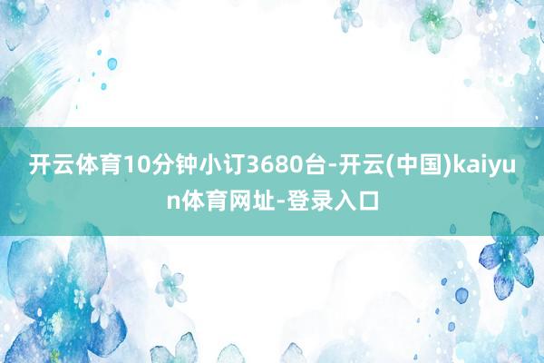 开云体育10分钟小订3680台-开云(中国)kaiyun体育网址-登录入口