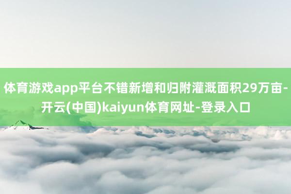 体育游戏app平台不错新增和归附灌溉面积29万亩-开云(中国)kaiyun体育网址-登录入口